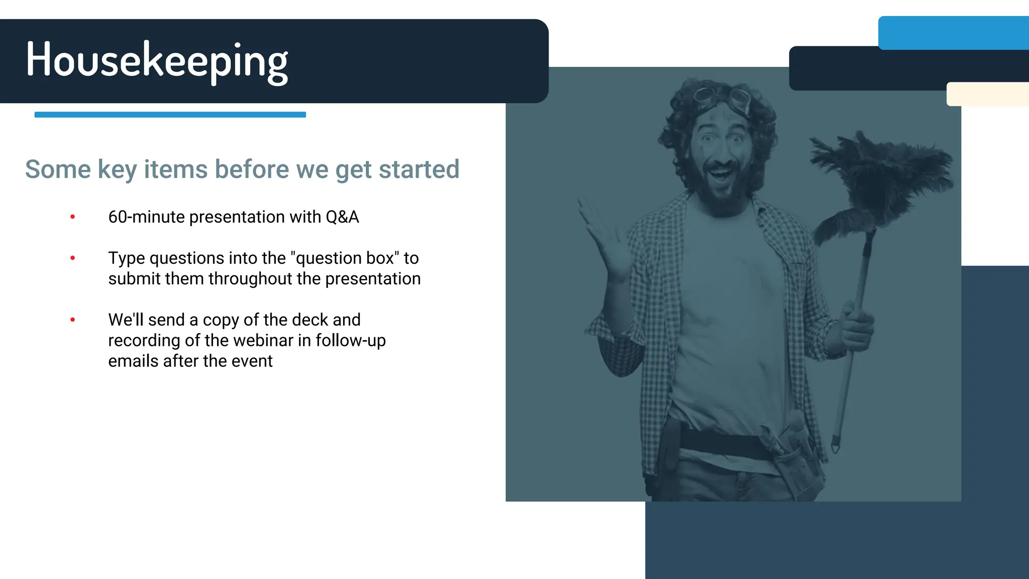 Housekeeping
• 60-minute presentation with Q&A
• Type questions into the "question box" to
submit them throughout the presentation
• We'll send a copy of the deck and
recording of the webinar in follow-up
emails after the event
Some key items before we get started
 