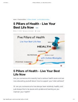 12/17/2016 5 Pillars of Health - Live Your Best Life Now
http://digitalbloggers.com/food-and-drink/5-pillars-of-health 1/11
Home / Food and Drink / 5 Pillars of Health - Live Your Best Life Now
5 Pillars of Health - Live Your Best
Life Now
Are you someone who recently had a serious health scare and are
now educating yourself about how to support your total wellness?
Or, are you someone who has always been relatively healthy and
just always like to be aware and update and learning as you
maintain your health?
5 Pillars of Health - Live Your
Best Life Now Edit
 Dec 17, 2016  Leave a Comment  1 views

 