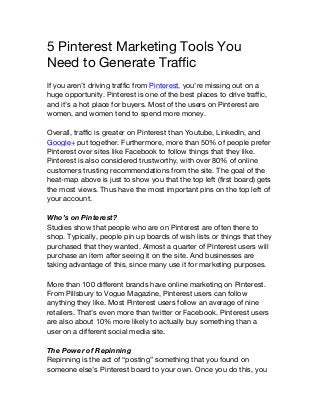 5 Pinterest Marketing Tools You
Need to Generate Traffic
If you aren’t driving traffic from Pinterest, you’re missing out on a
huge opportunity. Pinterest is one of the best places to drive traffic,
and it’s a hot place for buyers. Most of the users on Pinterest are
women, and women tend to spend more money.
Overall, traffic is greater on Pinterest than Youtube, LinkedIn, and
Google+ put together. Furthermore, more than 50% of people prefer
Pinterest over sites like Facebook to follow things that they like.
Pinterest is also considered trustworthy, with over 80% of online
customers trusting recommendations from the site. The goal of the
heat-map above is just to show you that the top left (first board) gets
the most views. Thus have the most important pins on the top left of
your account.
Who’s on Pinterest?
Studies show that people who are on Pinterest are often there to
shop. Typically, people pin up boards of wish lists or things that they
purchased that they wanted. Almost a quarter of Pinterest users will
purchase an item after seeing it on the site. And businesses are
taking advantage of this, since many use it for marketing purposes.
More than 100 different brands have online marketing on Pinterest.
From Pillsbury to Vogue Magazine, Pinterest users can follow
anything they like. Most Pinterest users follow an average of nine
retailers. That’s even more than twitter or Facebook. Pinterest users
are also about 10% more likely to actually buy something than a
user on a different social media site.
The Power of Repinning
Repinning is the act of “posting” something that you found on
someone else’s Pinterest board to your own. Once you do this, you
 