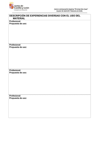 Centro de Educación Especial “Príncipe Don Juan”
Equipo de Atención Temprana de Ávila
DESCRIPCIÓN DE EXPERIENCIAS DIVERSAS CON EL USO DEL
MATERIAL
Profesional:
Propuesta de uso:
Profesional:
Propuesta de uso:
Profesional:
Propuesta de uso:
Profesional:
Propuesta de uso:
 