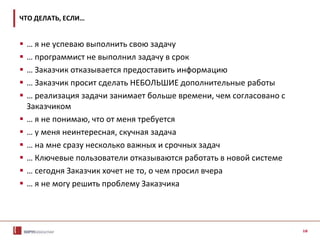 10
ЧТО ДЕЛАТЬ, ЕСЛИ…
 … я не успеваю выполнить свою задачу
 … программист не выполнил задачу в срок
 … Заказчик отказывается предоставить информацию
 … Заказчик просит сделать НЕБОЛЬШИЕ дополнительные работы
 … реализация задачи занимает больше времени, чем согласовано с
Заказчиком
 … я не понимаю, что от меня требуется
 … у меня неинтересная, скучная задача
 … на мне сразу несколько важных и срочных задач
 … Ключевые пользователи отказываются работать в новой системе
 … сегодня Заказчик хочет не то, о чем просил вчера
 … я не могу решить проблему Заказчика
 