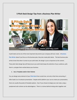 5 Pitch Deck Design Tips from a Business Plan Writer
A pitch deck can be one of the most important documents your company will ever create. A Business
Plan Writer doesn’t just focus on the business plan, they also create pitch decks. The best business plan
writers know that when it comes to your pitch deck, the design is just as important as the content.
These pitch deck design tips will help ensure your pitch deck keeps the attention of your audience, pulls
them in, and gets them excited about your business.
1. Use a Template and/or Color Scheme
You can design every element of your Pitch Deck from scratch but, not only is that time consuming, it
often leads to an incohesive presentation. Despite which platform your use to create your presentation,
there are usually thousands of template options. Even if you choose to design your own style, using a
preplanned color scheme can be advantageous. There is a science behind mixing colors together and
 