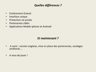 Quelles différences ? Entièrement Gratuit Interface unique Protection vie privée Partenariats ciblés Applications Mobile Iphone et Android A venir : version anglaise, mise en place des partenariats, sondages améliorés … A vous de jouer ! Et maintenant ?