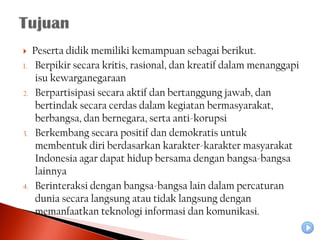     Peserta didik memiliki kemampuan sebagai berikut.
1.    Berpikir secara kritis, rasional, dan kreatif dalam menanggapi
      isu kewarganegaraan
2.    Berpartisipasi secara aktif dan bertanggung jawab, dan
      bertindak secara cerdas dalam kegiatan bermasyarakat,
      berbangsa, dan bernegara, serta anti-korupsi
3.    Berkembang secara positif dan demokratis untuk
      membentuk diri berdasarkan karakter-karakter masyarakat
      Indonesia agar dapat hidup bersama dengan bangsa-bangsa
      lainnya
4.    Berinteraksi dengan bangsa-bangsa lain dalam percaturan
      dunia secara langsung atau tidak langsung dengan
      memanfaatkan teknologi informasi dan komunikasi.
 