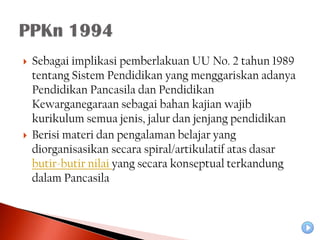    Sebagai implikasi pemberlakuan UU No. 2 tahun 1989
    tentang Sistem Pendidikan yang menggariskan adanya
    Pendidikan Pancasila dan Pendidikan
    Kewarganegaraan sebagai bahan kajian wajib
    kurikulum semua jenis, jalur dan jenjang pendidikan
   Berisi materi dan pengalaman belajar yang
    diorganisasikan secara spiral/artikulatif atas dasar
    butir-butir nilai yang secara konseptual terkandung
    dalam Pancasila
 