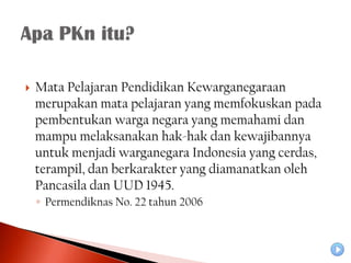    Mata Pelajaran Pendidikan Kewarganegaraan
    merupakan mata pelajaran yang memfokuskan pada
    pembentukan warga negara yang memahami dan
    mampu melaksanakan hak-hak dan kewajibannya
    untuk menjadi warganegara Indonesia yang cerdas,
    terampil, dan berkarakter yang diamanatkan oleh
    Pancasila dan UUD 1945.
    ◦ Permendiknas No. 22 tahun 2006
 
