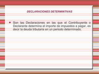 DECLARACIONES DETERMINTIVAS
 Son las Declaraciones en las que el Contribuyente o
Declarante determina el importe de impuestos a pagar, es
decir la deuda tributaria en un periodo determinado.
 