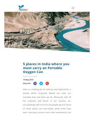 BlogsBlogs
14 May 2019
Share On
5 places in India where you
must carry an Portable
Oxygen Can
HI G H A LT I T U DE
India is a melting pot of cultures and experiences, a
quality which conjointly bleeds out onto our
everyday lives and what we do. Obviously, with all
the craziness and fervor in our country, our
surroundings had to mirror the people we are. Some
of these places are man-made, while some have
been naturally around since time immemorial, but
 