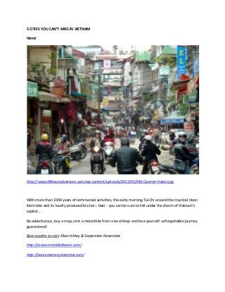 5 CITIES YOU CAN’T MISS IN VIETNAM
Hanoi
http://www.48houradventure.com/wp-content/uploads/2013/03/Old-Quarter-Hanoi.jpg
With more than 1000 years of commercial activities, the early morning Tai Chi around the mystical Hoan
Kiem lake and its locally produced bia hoi – beer - you can be sure to fall under the charm of Vietnam’s
capital…
Be adventurous, buy a map, rent a motorbike from a local shop and lose yourself: unforgettable journey
guaranteed!
Best months to visit: March-May & September-November
http://www.rentabikehanoi.com/
http://hanoimotorcyclerental.com/
 