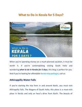 When you’re spending money on a much-planned vacation, it must be
worth it. If you’re contemplating visiting South India and
wondering what to do in Kerala for 5 days, this blog is perfect for you.
And if you’re looking for affordable Kerala trip packages, call us.
Athirappilly Water Falls
If you’re starting the trip from in and around Kochi, you must visit
Athirapally Falls. The Niagara of South India, this place is a must-visit
place in Kerala and only an hour’s drive from Kochi. The beauty of
 