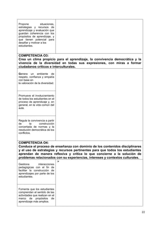 Propone situaciones,
estrategias y recursos de
aprendizaje y evaluación que
guardan coherencia con los
propósitos de aprendizaje, y
que tienen potencial para
desafiar y motivar a los
estudiantes.
COMPETENCIA O3:
Crea un clima propicio para el aprendizaje, la convivencia democrática y la
vivencia de la diversidad en todas sus expresiones, con miras a formar
ciudadanos críticos e interculturales.
Genera un ambiente de
respeto, confianza y empatía
con base en
la valoración de la diversidad.
Promueve el involucramiento
de todos los estudiantes en el
proceso de aprendizaje y, en
general, en la vida común del
aula.
Regula la convivencia a partir
de la construcción
concertada de normas y la
resolución democrática de los
conflictos.
COMPETENCIA O4:
Conduce el proceso de enseñanza con dominio de los contenidos disciplinares
y el uso de estrategias y recursos pertinentes para que todos los estudiantes
aprendan de manera reflexiva y crítica lo que concierne a la solución de
problemas relacionados con su experiencias, intereses y contextos culturales.
Gestiona interacciones
pedagógicas con el fin de
facilitar la construcción de
aprendizajes por parte de los
estudiantes.

Fomenta que los estudiantes
comprendan el sentido de las
actividades que realizan en el
marco de propósitos de
aprendizaje más amplios.
22
 