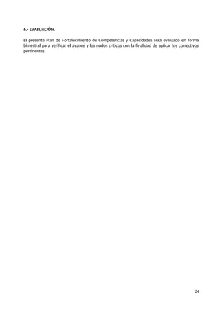 6.- EVALUACIÓN.
El presente Plan de Fortalecimiento de Competencias y Capacidades será evaluado en forma
bimestral para verificar el avance y los nudos críticos con la finalidad de aplicar los correctivos
pertinentes.
24
 