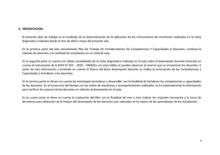 II. PRESENTACIÓN:
El presente plan de trabajo es el resultado de la sistematización de la aplicación de los Instrumentos de monitoreo realizados en la visita
diagnostica realizada desde el mes de abril a mayo del presente año.
En la primera parte del plan denominado Plan De Trabajo De Fortalecimiento De Competencias Y Capacidades A Docentes, contiene la
relación de docentes y la cantidad de estudiantes en un total de xxxx.
En la segunda parte se cuenta con tablas consolidadas de la visita diagnóstica realizada en el aula sobre el desempeño docente teniendo en
cuenta el instrumento de la RVM N° 005 – 2020 – MINEDU, en estas tablas se pueden observar el nivel en que se encuentran los docentes. A
partir de esta información y teniendo en cuenta el Marco del Buen desempeño Docente se realiza la priorización de las Competencias y
Capacidades a fortalecer a los docentes.
En la tercera parte se tienen en cuenta las estrategias formativas a desarrollar con la finalidad de fortalecer las competencias y capacidades
de los docentes. En el transcurso del tiempo con las visitas de monitoreo y acompañamiento realizadas, se irá sistematizando la información
para verificar los avances de los docentes en relación al desempeño en el aula.
En la cuarta parte se tiene en cuenta la evaluación del Plan con la finalidad de mes a mes realizar los reajustes necesarios y la toma de
decisiones para obtención de la mejora del desempeño de los docentes que redunden en la mejora de los aprendizajes de los estudiantes.
3
 