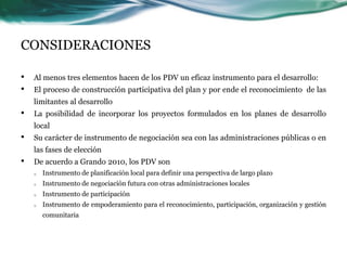 CONSIDERACIONES 
•Al menos tres elementos hacen de los PDV un eficaz instrumento para el desarrollo: 
•El proceso de construcción participativa del plan y por ende el reconocimiento de las limitantes al desarrollo 
•La posibilidad de incorporar los proyectos formulados en los planes de desarrollo local 
•Su carácter de instrumento de negociación sea con las administraciones públicas o en las fases de elección 
•De acuerdo a Grando 2010, los PDV son 
oInstrumento de planificación local para definir una perspectiva de largo plazo 
oInstrumento de negociación futura con otras administraciones locales 
oInstrumento de participación 
oInstrumento de empoderamiento para el reconocimiento, participación, organización y gestión comunitaria  