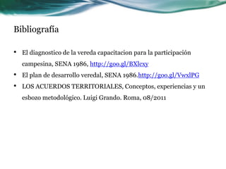 Bibliografía 
•El diagnostico de la vereda capacitacion para la participación campesina, SENA 1986, http://goo.gl/BXlcxy 
•El plan de desarrollo veredal, SENA 1986.http://goo.gl/VwxlPG 
•LOS ACUERDOS TERRITORIALES, Conceptos, experiencias y un esbozo metodológico. Luigi Grando. Roma, 08/2011 