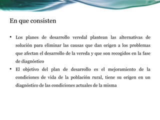 En que consisten 
•Los planes de desarrollo veredal plantean las alternativas de solución para eliminar las causas que dan origen a los problemas que afectan el desarrollo de la vereda y que son recogidos en la fase de diagnóstico 
•El objetivo del plan de desarrollo es el mejoramiento de la condiciones de vida de la población rural, tiene su origen en un diagnóstico de las condiciones actuales de la misma  