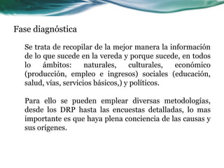 Fase diagnóstica 
Se trata de recopilar de la mejor manera la información de lo que sucede en la vereda y porque sucede, en todos lo ámbitos: naturales, culturales, económico (producción, empleo e ingresos) sociales (educación, salud, vías, servicios básicos,) y políticos. Para ello se pueden emplear diversas metodologías, desde los DRP hasta las encuestas detalladas, lo mas importante es que haya plena conciencia de las causas y sus orígenes.  