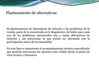 Planteamiento de alternativas 
El planteamiento de alternativas de solución a los problemas de la vereda, parte de lo encontrado en le diagnóstico, de hallar para cada uno de los problemas encontrados una o varias alternativas de solución y así seleccionar la que pueda ser ejecutada con la participación activa de la comunidad. 
En esta fase es importante el acompañamiento técnico especializado que permita seleccionar las opciones mas viables desde el punto de vista técnico y financiero  