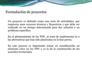 Formulación de proyectos 
Un proyecto es definido como una serie de actividades, que requieren unos recursos técnicos y financieros y que debe ser realizado en un tiempo determinado para dar solución a un problema específico. En el planteamiento de los PDV, se trata de implementar la o las alternativas que han sido planteadas en la fase previa. En este proceso es importante tomar en consideración un elemento clave en los PDV y es la de la construcción de los acuerdos territoriales  