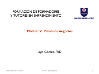 FORMACIÓN DE FORMADORES
      Y TUTORES EN EMPRENDIMIENTO



                           Módulo V. Planes de negocios




                                 Liyis Gómez, PhD




20 de septiembre de 2012            Planes de Negocio     1
 