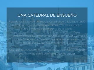 UNA CATEDRAL DE ENSUEÑO
Situada casi al borde del mar, la Catedral de Cádiz (que tardó
más de un siglo en construirse, desde 1722 hasta 1838) es
visible desde cualquier punto de la capital.
También conocida como Santa Cruz sobre el Mar y Santa
Cruz sobre las Aguas, la Catedral gaditana reúne una peculiar
mezcla de estilos barroco, rococó y neoclásico.
A su lado se encuentra el teatro romano y la catedral vieja. Un
entorno inigualable que no te puedes perder.
 