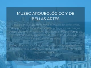 MUSEO ARQUEOLÓGICO Y DE
BELLAS ARTES
Ubicado en la Plaza de la Mina, el Museo de Bellas Artes,
Arqueología y Etnografía conserva, entre otros, sarcófagos
atropoides fenicios, hallazgos de la época romana y obras de
arte del Barroco, con obras de Murillo, Rubens, Zurbarán o
Alonso Cano, entre otros.
Si eres un aficionado al arte, no puedes perderte este Museo.
Y si no lo eres, al visitarlo seguro que despierta tu interés. ¡Te
dejará sin palabras!
 