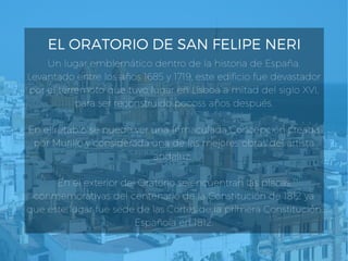 EL ORATORIO DE SAN FELIPE NERI
Un lugar emblemático dentro de la historia de España.
Levantado entre los años 1685 y 1719, este edificio fue devastador
por el terremoto que tuvo lugar en Lisboa a mitad del siglo XVI,
para ser reconstruido pocoss años después.
En el retablo se puede ver una Inmaculada Concepción creada
por Murillo y considerada una de las mejores obras del artista
andaluz. 
En el exterior del Oratorio se encuentran las placas
conmemorativas del centenario de la Constitución de 1812 ya
que este lugar fue sede de las Cortes de la primera Constitución
Española en 1812.
 