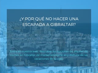 ¿Y POR QUÉ NO HACER UNA
ESCAPADA A GIBRALTAR?
La ciudad de Cádiz es un lugar maravilloso que, sin duda, va a
fascinarte a ti y a los tuyos. Pero dentro de la provincia de
Cádiz hay mucho más por ver.
Entra en nuestra web, descubre las opciones de alquiler de
coches en Gibraltar de marbellarentacar.es y disfruta de las
vacaciones de tu vida.
 