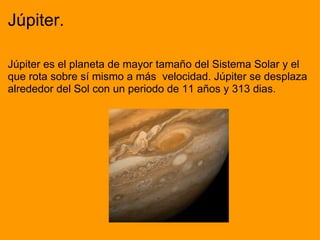 Júpiter. Júpiter es el planeta de mayor tamaño del Sistema Solar y el que rota sobre sí mismo a más  velocidad. Júpiter se desplaza alrededor del Sol con un periodo de 11 años y 313 dias.                                                                                                                            