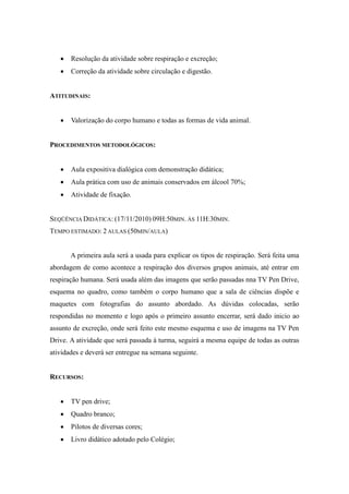    Resolução da atividade sobre respiração e excreção;
      Correção da atividade sobre circulação e digestão.


ATITUDINAIS:


      Valorização do corpo humano e todas as formas de vida animal.


PROCEDIMENTOS METODOLÓGICOS:


      Aula expositiva dialógica com demonstração didática;
      Aula prática com uso de animais conservados em álcool 70%;
      Atividade de fixação.


SEQÜÊNCIA DIDÁTICA: (17/11/2010) 09H:50MIN. ÀS 11H:30MIN.
TEMPO ESTIMADO: 2 AULAS (50MIN/AULA)


       A primeira aula será a usada para explicar os tipos de respiração. Será feita uma
abordagem de como acontece a respiração dos diversos grupos animais, até entrar em
respiração humana. Será usada além das imagens que serão passadas nna TV Pen Drive,
esquema no quadro, como também o corpo humano que a sala de ciências dispõe e
maquetes com fotografias do assunto abordado. As dúvidas colocadas, serão
respondidas no momento e logo após o primeiro assunto encerrar, será dado inicio ao
assunto de excreção, onde será feito este mesmo esquema e uso de imagens na TV Pen
Drive. A atividade que será passada à turma, seguirá a mesma equipe de todas as outras
atividades e deverá ser entregue na semana seguinte.


RECURSOS:


      TV pen drive;
      Quadro branco;
      Pilotos de diversas cores;
      Livro didático adotado pelo Colégio;
 