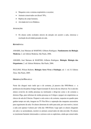    Maquetes com o sistema respiratório e excretor;
      Animais conservados em álcool 70%;
      Réplica do corpo humano;
      Atividade do Livro Didático.


AVALIAÇÃO:


      Os alunos serão avaliados através da atenção em assistir a aula, interesse e
       resolução da atividade passada em sala.


REFERÊNCIA:


AMABIS, José Mariano & MARTHO, Gilberto Rodrigues. Fundamentos da Biologia
Moderna. 2. ed. Editora Moderna. São Paulo, 2006.


AMABIS, José Mariano & MARTHO, Gilberto Rodrigues. Biologia: Biologia dos
Organismos. 2. ed. Editora Moderna. São Paulo, 2004.


PAULINO, Wilson Roberto. Biologia: Seres Vivos e Fisiologia. ed. 1. vol. II. Editora
Ática. São Paulo, 2009.


OBSERVAÇÃO PÓS-AULA:


Neste dia cheguei mais tarde que o de costume, já passava das 09H:00min. e             a
professora da disciplina Estágio Supervisionado II, havia ido me observar. Fui à sala dos
alunos avisá-los de minha presença na instituição e dirigi-me como o de costume a
diretora Olga, para informar de minha presença no Colégio e peguei em empréstimo as
chaves da sala de Ciências. Preparei a sala como o de costume, esquema no quadro para
ganhar tempo em sala, imagens na TV Pen Drive e separação das maquetes necessárias
para seguimento da aula. Os alunos demoram de subir para aula, por este motivo, iniciei
a aula com apenas 4 alunos por volta das 10H:05min. Logo após os alunos chegaram
em sala e se acomodaram, mostrei os animais conservados de mão-em-mão. Os alunos
se mostraram bastante interessados e curiosos com os espécimes, ainda que conservados
 