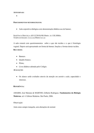 ATITUDINAIS:
   


PROCEDIMENTOS METODOLÓGICOS:


    Aula expositiva dialógica com demonstração didática uso de banner;


SEQÜÊNCIA DIDÁTICA: (03/12/2010) 9H:50MIN. ÀS 11H:30MIN.
TEMPO ESTIMADO: 2 AULAS (50MIN/AULA)

A aula comerá com questionamentos sobre o que são tecidos e o que é histologia
vegetal. Depois será apresentado em forma de banner, funções e formas destes tecidos.
RECURSOS:


    Banners
    Quadro branco;
    Piloto;
    Livro didático adotado pelo Colégio.
AVALIAÇÃO:


    Os alunos serão avaliados através da atenção em assistir a aula; capacidade e
       interesse.


REFERÊNCIA:


AMABIS, José Mariano & MARTHO, Gilberto Rodrigues. Fundamentos da Biologia
Moderna. ed. 4. Editora Moderna. São Paulo, 2006.


Observação:

Aula como sempre tranquila, sem alterações do normal.
 