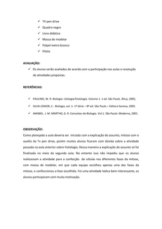  TV pen drive
            Quadro negro
            Livro didático
            Massa de modelar
            Palpel metro branco
            Piloto


AVALIAÇÃO:
    Os alunos serão avaliados de acordo com a participação nas aulas e resolução
       de atividades propostas.


REFERÊNCIAS:


    PAULINO, W. R. Biologia: citologia⁄histologia. Volume 1. 1 ed. São Paulo. Ática, 2005;

    SILVA JÚNIOR, C.- Biologia, vol. 1- 1ª Série – 8ª ed. São Paulo – Editora Saraiva, 2005.

    AMABIS, J. M. MARTHO, G. R. Conceitos de Biologia. Vol.1. São Paulo: Moderna, 2001.




OBSERVAÇÃO:
Como planejado a aula deveria ser iniciada com a explicação do assunto, mitose com o
auxílio da Tv pen drive, porém muitos alunos ficaram com dúvida sobre a atividade
passada na aula anterior sobre histologia. Dessa maneira a explicação do assunto só foi
finalizada no meio da segunda aula. No entanto isso não impediu que os alunos
realizassem a atividade para a confecção de células nas diferentes fases da mitose,
com massa de modelar, em que cada equipe escolheu apenas uma das fases da
mitose, e confeccionou a fase escolhida. Foi uma atividade lúdica bem interessante, os
alunos participaram com muita motivação.
 
