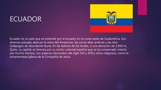 ECUADOR
Ecuador es un país que se extiende por el ecuador en la costa oeste de Sudamérica. Sus
diversos paisajes abarcan la selva del Amazonas, las zonas altas andinas y las islas
Galápagos de abundante fauna. En las laderas de los Andes, a una elevación de 2,850 m,
Quito, su capital, es famosa por su centro colonial español que se ha conservado intacto
por mucho tiempo, con palacios decorados del siglo XVI y XVII y sitios religiosos, como la
ornamentada Iglesia de la Compañía de Jesús.
 