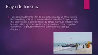 Playa de Tonsupa
 Tiene aproximadamente 4 Km de extensión, ubicada a 26 Km al suroeste
de Esmeraldas y a 45 minutos en bus desde Esmeraldas. El deporte que
más se practica es el buceo debido a su belleza marina. La infraestructura
hotelera es bien lujosa aunque también se puede encontrar hospedajes
económicos, sus playas son tranquilas y menos concurridas que
Atacames.
 