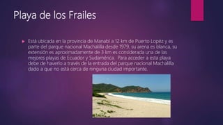 Playa de los Frailes
 Está ubicada en la provincia de Manabí a 12 km de Puerto Lopéz y es
parte del parque nacional Machalilla desde 1979, su arena es blanca, su
extensión es aproximadamente de 3 km es considerada una de las
mejores playas de Ecuador y Sudamérica. Para acceder a esta playa
debe de haverlo a través de la entrada del parque nacional Machalilla
dado a que no está cerca de ninguna ciudad importante.
 