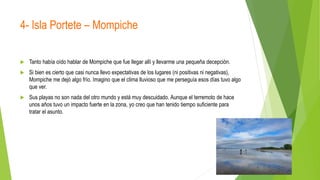 4- Isla Portete – Mompiche
 Tanto había oído hablar de Mompiche que fue llegar allí y llevarme una pequeña decepción.
 Si bien es cierto que casi nunca llevo expectativas de los lugares (ni positivas ni negativas),
Mompiche me dejó algo frío. Imagino que el clima lluvioso que me perseguía esos días tuvo algo
que ver.
 Sus playas no son nada del otro mundo y está muy descuidado. Aunque el terremoto de hace
unos años tuvo un impacto fuerte en la zona, yo creo que han tenido tiempo suficiente para
tratar el asunto.
 