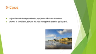 5- Canoa
 Un gran acierto hacer una parada en esta playa perdida por la costa ecuatoriana.
 Sin ánimo de ser repetitivo, de nuevo otra playa infinita perfecta para todo tipo de público.
 