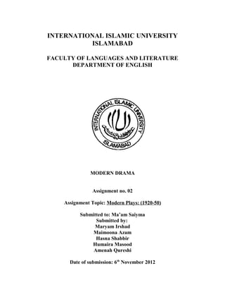 INTERNATIONAL ISLAMIC UNIVERSITY
           ISLAMABAD

FACULTY OF LANGUAGES AND LITERATURE
      DEPARTMENT OF ENGLISH




               MODERN DRAMA


                Assignment no. 02

    Assignment Topic: Modern Plays: (1920-50)

          Submitted to: Ma’am Saiyma
                Submitted by:
               Maryam Irshad
               Maimoona Azam
                Hasna Shabbir
              Humaira Masood
               Amenah Qureshi

      Date of submission: 6th November 2012
 