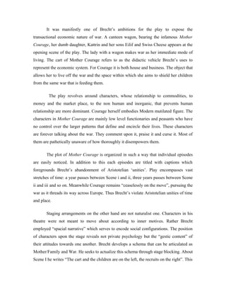 It was manifestly one of Brecht’s ambitions for the play to expose the
transactional economic nature of war. A canteen wagon, bearing the infamous Mother
Courage, her dumb daughter, Kattrin and her sons Eilif and Swiss Cheese appears at the
opening scene of the play. The lady with a wagon makes war as her immediate mode of
living. The cart of Mother Courage refers to as the didactic vehicle Brecht’s uses to
represent the economic system. For Courage it is both house and business. The object that
allows her to live off the war and the space within which she aims to shield her children
from the same war that is feeding them.

         The play revolves around characters, whose relationship to commodities, to
money and the market place, to the non human and inorganic, that prevents human
relationship are more dominant. Courage herself embodies Modern mutilated figure. The
characters in Mother Courage are mainly low level functionaries and peasants who have
no control over the larger patterns that define and encircle their lives. These characters
are forever talking about the war. They comment upon it, praise it and curse it. Most of
them are pathetically unaware of how thoroughly it disempowers them.

       The plot of Mother Courage is organized in such a way that individual episodes
are easily noticed. In addition to this each episodes are titled with captions which
foregrounds Brecht’s abandonment of Aristotelian ‘unities’. Play encompasses vast
stretches of time: a year passes between Scene i and ii, three years passes between Scene
ii and iii and so on. Meanwhile Courage remains “ceaselessly on the move”, pursuing the
war as it threads its way across Europe. Thus Brecht’s violate Aristotelian unities of time
and place.

       Staging arrangements on the other hand are not naturalist one. Characters in his
theatre were not meant to move about according to inner motives. Rather Brecht
employed “spacial narrative” which serves to encode social configurations. The position
of characters upon the stage reveals not private psychology but the “gestic content” of
their attitudes towards one another. Brecht develops a schema that can be articulated as
Mother/Family and War. He seeks to actualize this schema through stage blocking. About
Scene I he writes “The cart and the children are on the left, the recruits on the right”. This
 