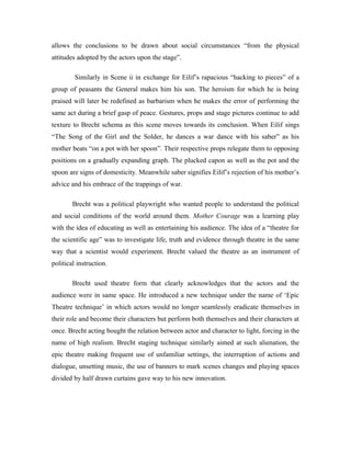 allows the conclusions to be drawn about social circumstances “from the physical
attitudes adopted by the actors upon the stage”.

         Similarly in Scene ii in exchange for Eilif’s rapacious “hacking to pieces” of a
group of peasants the General makes him his son. The heroism for which he is being
praised will later be redefined as barbarism when he makes the error of performing the
same act during a brief gasp of peace. Gestures, props and stage pictures continue to add
texture to Brecht schema as this scene moves towards its conclusion. When Eilif sings
“The Song of the Girl and the Solder, he dances a war dance with his saber” as his
mother beats “on a pot with her spoon”. Their respective props relegate them to opposing
positions on a gradually expanding graph. The plucked capon as well as the pot and the
spoon are signs of domesticity. Meanwhile saber signifies Eilif’s rejection of his mother’s
advice and his embrace of the trappings of war.

        Brecht was a political playwright who wanted people to understand the political
and social conditions of the world around them. Mother Courage was a learning play
with the idea of educating as well as entertaining his audience. The idea of a “theatre for
the scientific age” was to investigate life, truth and evidence through theatre in the same
way that a scientist would experiment. Brecht valued the theatre as an instrument of
political instruction.

        Brecht used theatre form that clearly acknowledges that the actors and the
audience were in same space. He introduced a new technique under the name of ‘Epic
Theatre technique’ in which actors would no longer seamlessly eradicate themselves in
their role and become their characters but perform both themselves and their characters at
once. Brecht acting bought the relation between actor and character to light, forcing in the
name of high realism. Brecht staging technique similarly aimed at such alienation, the
epic theatre making frequent use of unfamiliar settings, the interruption of actions and
dialogue, unsetting music, the use of banners to mark scenes changes and playing spaces
divided by half drawn curtains gave way to his new innovation.
 