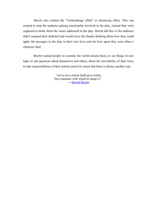 Brecht also created the ‘Verfumdungs effekt’ or distancing effect. This was
created to stop the audience getting emotionally involved in the play, instead they were
supposed to think about the issues addressed in the play. Brecht did this so the audience
didn't suspend their disbelief and would leave the theatre thinking about how they could
apply the messages in the play to their own lives and not how upset they were when a
character died.

        Brecht wanted people to examine the world around them, to see things in new
light, to ask questions about themselves and others, about the inevitability of their lives;
to take responsibilities of their actions and to be aware that there is always another way

                           “Art is not a mirror held up to reality
                          but a hammer with which to shape it.”
                                     ― Bertolt Brecht
 
