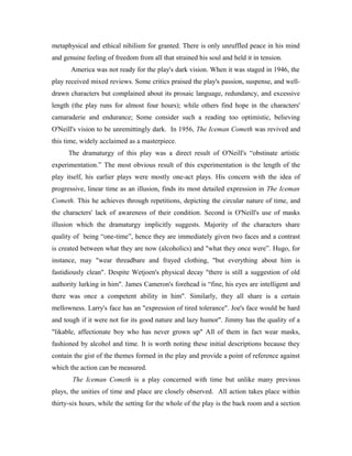 metaphysical and ethical nihilism for granted. There is only unruffled peace in his mind
and genuine feeling of freedom from all that strained his soul and held it in tension.
       America was not ready for the play's dark vision. When it was staged in 1946, the
play received mixed reviews. Some critics praised the play's passion, suspense, and well-
drawn characters but complained about its prosaic language, redundancy, and excessive
length (the play runs for almost four hours); while others find hope in the characters'
camaraderie and endurance; Some consider such a reading too optimistic, believing
O'Neill's vision to be unremittingly dark. In 1956, The Iceman Cometh was revived and
this time, widely acclaimed as a masterpiece.
      The dramaturgy of this play was a direct result of O'Neill's “obstinate artistic
experimentation.” The most obvious result of this experimentation is the length of the
play itself, his earlier plays were mostly one-act plays. His concern with the idea of
progressive, linear time as an illusion, finds its most detailed expression in The Iceman
Cometh. This he achieves through repetitions, depicting the circular nature of time, and
the characters' lack of awareness of their condition. Second is O'Neill's use of masks
illusion which the dramaturgy implicitly suggests. Majority of the characters share
quality of being “one-time”, hence they are immediately given two faces and a contrast
is created between what they are now (alcoholics) and "what they once were”. Hugo, for
instance, may "wear threadbare and frayed clothing, "but everything about him is
fastidiously clean". Despite Wetjoen's physical decay "there is still a suggestion of old
authority lurking in him". James Cameron's forehead is “fine, his eyes are intelligent and
there was once a competent ability in him". Similarly, they all share is a certain
mellowness. Larry's face has an "expression of tired tolerance". Joe's face would be hard
and tough if it were not for its good nature and lazy humor". Jimmy has the quality of a
"likable, affectionate boy who has never grown up" All of them in fact wear masks,
fashioned by alcohol and time. It is worth noting these initial descriptions because they
contain the gist of the themes formed in the play and provide a point of reference against
which the action can be measured.
       The Iceman Cometh is a play concerned with time but unlike many previous
plays, the unities of time and place are closely observed. All action takes place within
thirty-six hours, while the setting for the whole of the play is the back room and a section
 