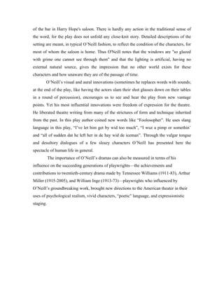 of the bar in Harry Hope's saloon. There is hardly any action in the traditional sense of
the word, for the play does not unfold any close-knit story. Detailed descriptions of the
setting are meant, in typical O’Neill fashion, to reflect the condition of the characters, for
most of whom the saloon is home. Thus O'Neill notes that the windows are "so glazed
with grime one cannot see through them" and that the lighting is artificial, having no
external natural source, gives the impression that no other world exists for these
characters and how unaware they are of the passage of time.
       O’Neill’s visual and aural innovations (sometimes he replaces words with sounds;
at the end of the play, like having the actors slam their shot glasses down on their tables
in a round of percussion), encourages us to see and hear the play from new vantage
points. Yet his most influential innovations were freedom of expression for the theatre.
He liberated theatre writing from many of the strictures of form and technique inherited
from the past. In this play author coined new words like “Foolosopher”. He uses slang
language in this play, “I’ve let him get by wid too much”, “I wuz a pimp or somethin’
and “all of sudden dat he left her in de hay wid de iceman”. Through the vulgar tongue
and desultory dialogues of a few sleazy characters O’Neill has presented here the
spectacle of human life in general.
           The importance of O’Neill’s dramas can also be measured in terms of his
influence on the succeeding generations of playwrights—the achievements and
contributions to twentieth-century drama made by Tennessee Williams (1911-83), Arthur
Miller (1915-2005), and William Inge (1913-73)—playwrights who influenced by
O’Neill’s groundbreaking work, brought new directions to the American theater in their
uses of psychological realism, vivid characters, “poetic” language, and expressionistic
staging.
 