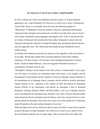 Six Characters in Search of an Author: Luigi Pirandello


In 1921, in Rome one of the most brilliantly innovative pieces of modern literature
appeared; it was Luigi Pirandello's Six Characters in Search of an Author. Premiered in
Teatro Valle, Rome, it was initially received to less than flattering slogans of
"Manicomio!" ("Madhouse!") from the audience. However, subsequent performances
improved in their reception and created such a stir that in less than three years it was all
over Europe, translated in many languages and staged in New York. It recounts the fate
of a family of characters left unrealized by their author. Desperate to come to life, the
characters interrupt the rehearsal of another Pirandello play and demand that the director
and cast stage their story. This Absurd and meta-theatrical play heralded the end of
realistic drama.
It still takes both audiences and critics by surprise as the originality of the innovations is
so exciting, that the play seldom fails to provide audiences with a fresh, cathartic
experience. For these reasons, 1921 became a most deciding turning point in modern
theatre. Professor Robert Brustein , does not exaggerate Pirandello's position in
contemporary literature when he says:
“Pirandello's influence on the drama of the 2oth century is immeasurable. In his agony
over the nature of existence, he anticipates Sartre and Camus; in his insights into the
disintegration of personality and the isolation of man, he anticipates Samuel Beckett; in
his unremitting war on language, theory, concepts, and the collective mind he anticipates
Eugene Ionesco; in his approach to the conflict of truth and illusion he anticipates
Eugene O'Neill; in his experiments with theatre, he anticipates a host of theatrical
dramatists including Thornton Wilder and Jack Gelber; in his use of interplay between
actors and characters he anticipates Jean Anouilh; in his view of tension between public
mask and private face he anticipates Jean Giraudoux; and in his concept of man as a role-
playing animal he anticipates Jean Genet; the extent of even this partial list of influences
marks Pirandello as the most seminal dramatist of our time..”
When the lights come up (no curtains are drawn as per convention, except where required
as part of the plot) on Luigi Pirandello’s Six Characters in Search of an Author (1921),
the first thing the audience sees is a spare stage, with no set and only a few tables and
 