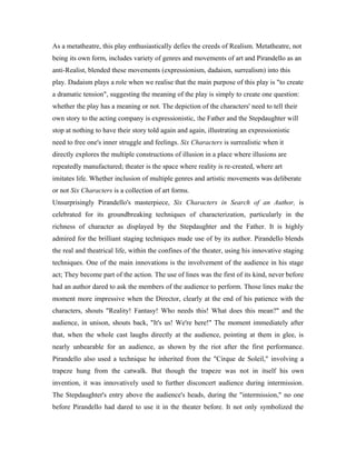 As a metatheatre, this play enthusiastically defies the creeds of Realism. Metatheatre, not
being its own form, includes variety of genres and movements of art and Pirandello as an
anti-Realist, blended these movements (expressionism, dadaism, surrealism) into this
play. Dadaism plays a role when we realise that the main purpose of this play is "to create
a dramatic tension", suggesting the meaning of the play is simply to create one question:
whether the play has a meaning or not. The depiction of the characters' need to tell their
own story to the acting company is expressionistic, the Father and the Stepdaughter will
stop at nothing to have their story told again and again, illustrating an expressionistic
need to free one's inner struggle and feelings. Six Characters is surrealistic when it
directly explores the multiple constructions of illusion in a place where illusions are
repeatedly manufactured; theater is the space where reality is re-created, where art
imitates life. Whether inclusion of multiple genres and artistic movements was deliberate
or not Six Characters is a collection of art forms.
Unsurprisingly Pirandello's masterpiece, Six Characters in Search of an Author, is
celebrated for its groundbreaking techniques of characterization, particularly in the
richness of character as displayed by the Stepdaughter and the Father. It is highly
admired for the brilliant staging techniques made use of by its author. Pirandello blends
the real and theatrical life, within the confines of the theater, using his innovative staging
techniques. One of the main innovations is the involvement of the audience in his stage
act; They become part of the action. The use of lines was the first of its kind, never before
had an author dared to ask the members of the audience to perform. Those lines make the
moment more impressive when the Director, clearly at the end of his patience with the
characters, shouts "Reality! Fantasy! Who needs this! What does this mean?" and the
audience, in unison, shouts back, "It's us! We're here!" The moment immediately after
that, when the whole cast laughs directly at the audience, pointing at them in glee, is
nearly unbearable for an audience, as shown by the riot after the first performance.
Pirandello also used a technique he inherited from the "Cirque de Soleil," involving a
trapeze hung from the catwalk. But though the trapeze was not in itself his own
invention, it was innovatively used to further disconcert audience during intermission.
The Stepdaughter's entry above the audience's heads, during the "intermission," no one
before Pirandello had dared to use it in the theater before. It not only symbolized the
 