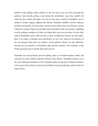 problems with shaping reality intrinsic in the text into an act, but also prevented the
audience from actually getting a rest during the intermission, since they couldn't tell
when the play started and began. Last but not the least, would be Pirandello's use of
medieval circular staging, adapted from Brecht. Pirandello skillfully tied the audience
members inextricably in to the action, with the voices of the Actors, the Director, and the
Characters coming at them from all sides and the members of the cast actually scrambling
over the audience members as if they (or indeed their seats) were not there. For the chief
truth of Pirandello's play is that not only is there no difference between art and reality,
there is no reality, or perhaps more specifically, no art, at all. There are no members of
the cast anymore than there are members of the audience. Hence, the only difference
between the cast members in Pirandello's play and the members of his audience is that
former got paid to get in and the latter paid to get in.


Pirandello has had profound and far-reaching effect on twentieth-century drama and
especially on what would be called the Theatre of the Absurd. Pirandello remains one of
the most influential dramatists of the twentieth century having given eloquent testimony
to the issues of the relativity of truth, the instability of personal identity, and the nature of
stage illusion,
 