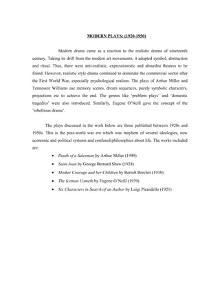 MODERN PLAYS: (1920-1950)


               Modern drama came as a reaction to the realistic drama of nineteenth
century. Taking its drift from the modern art movements, it adopted symbol, abstraction
and ritual. Thus, there were anti-realistic, expressionistic and absurdist theatres to be
found. However, realistic style drama continued to dominate the commercial sector after
the First World War, especially psychological realism. The plays of Arthur Miller and
Tennessee Williams use memory scenes, dream sequences, purely symbolic characters,
projections etc to achieve the end. The genres like ‘problem plays’ and ‘domestic
tragedies’ were also introduced. Similarly, Eugene O’Neill gave the concept of the
‘rebellious drama’.


       The plays discussed in the work below are those published between 1920s and
1950s. This is the post-world war era which was mayhem of several ideologies, new
economic and political systems and confused philosophies about life. The works included
are:
           •   Death of a Salesman by Arthur Miller (1949)
           •   Saint Joan by George Bernard Shaw (1924)
           •   Mother Courage and her Children by Bertolt Brechet (1938)
           •   The Iceman Cometh by Eugene O’Neill (1939)
           •   Six Characters in Search of an Author by Luigi Pirandello (1921)
 