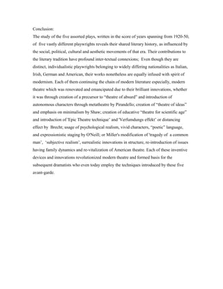 Conclusion:
The study of the five assorted plays, written in the score of years spanning from 1920-50,
of five vastly different playwrights reveals their shared literary history, as influenced by
the social, political, cultural and aesthetic movements of that era. Their contributions to
the literary tradition have profound inter-textual connexions; Even though they are
distinct, individualistic playwrights belonging to widely differing nationalities as Italian,
Irish, German and American, their works nonetheless are equally infused with spirit of
modernism. Each of them continuing the chain of modern literature especially, modern
theatre which was renovated and emancipated due to their brilliant innovations, whether
it was through creation of a precursor to “theatre of absurd” and introduction of
autonomous characters through metatheatre by Pirandello; creation of “theatre of ideas”
and emphasis on minimalism by Shaw; creation of educative “theatre for scientific age”
and introduction of 'Epic Theatre technique’ and 'Verfumdungs effekt’ or distancing
effect by Brecht; usage of psychological realism, vivid characters, “poetic” language,
and expressionistic staging by O'Neill; or Miller's modification of 'tragedy of a common
man’, ‘subjective realism’, surrealistic innovations in structure, re-introduction of issues
having family dynamics and re-vitalization of American theatre. Each of these inventive
devices and innovations revolutionized modern theatre and formed basis for the
subsequent dramatists who even today employ the techniques introduced by these five
avant-garde.
 