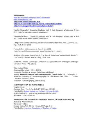 Bibliography:
http://www.nytimes.com/pages/books/index.html
www.literaryhistory.com
http://www.eoneill.com/index.htm
http://sixcharactersdramaturgy.weebly.com/related-isms.html
http://www.neh.gov/about/awards/jefferson-lecture

"Author Biography." Drama for Students. Vol. 4. Gale Cengage, .eNotes.com. 4 Nov,
2012 <http://www.enotes.com/six-characters/>

"Historical Context." Drama for Students. Vol. 4. Gale Cengage, .eNotes.com. 4 Nov,
2012 <http://www.enotes.com/six-characters/>

. "http://www.jeanne-darc.info/p_multimedia/theater/0_shaw/shaw.html."Jeanne d'Arc.
N.p.. Web. 5 Nov 2012.

Fisher, Jeffery CliffsNotes on St. Joan. 5 Nov 2012
<http://www.cliffsnotes.com/study_guide/literature/id-311.html>.

Stoichita, Alexandra . Joan of Arc in G.B. Shaw s "Saint Joan" and Friedrich Schiller s
                                                ́                                     ́
"The Maid of Orleans". GRIN Verlag, 2008. Print.

Manhiem, Micheal . Cambridge Companion to Eugene O'Neill. Cambridge: Cambridge
University Press, 1998. eBook.

Title: Arthur Miller
American Playwright ( 1915 - 2005 )
Author(s): Stephen A. Marino (Saint Francis College.)
source: Twentieth-Century American Dramatists: Fourth Series. Ed. Christopher J.
Wheatley. Dictionary of Literary Biography Vol. 266. Detroit: Gale, 2003.  From
Literature Resource Center.
Document Type: Biography, Critical essay

INTRODUCTION TO PIRANDELLO
Virgilio Orsini
East and West , Vol. 4, No. 2 (JULY 1953), pp. 128-129
Published by: Istituto Italiano per l'Africa e l'Oriente (IsIAO)
Article Stable URL: http://www.jstor.org/stable/29758088
Accessed: 25/10/2012 04:36

Pirandello's Six Characters in Search of an Author: A Comedy in the Making
Author(s): Antonio Illiano
Reviewed work(s):
Source: Italica, Vol. 44, No. 1 (Mar., 1967), pp. 1-12
Published by: American Association of Teachers of Italian
 